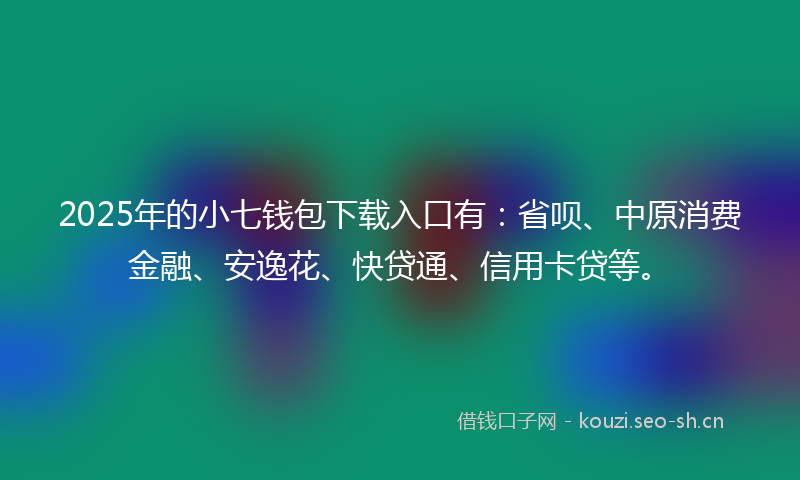 2025年的小七钱包下载入口有：省呗、中原消费金融、安逸花、快贷通、信用卡贷等。