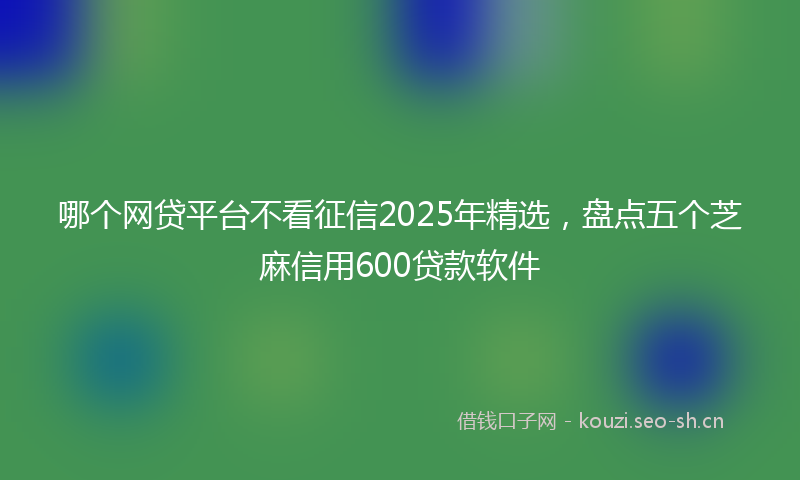 哪个网贷平台不看征信2025年精选，盘点五个芝麻信用600贷款软件