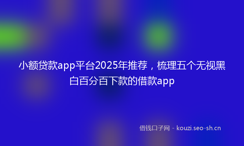 小额贷款app平台2025年推荐，梳理五个无视黑白百分百下款的借款app