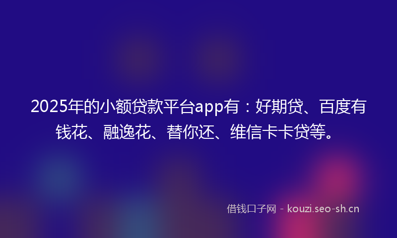 2025年的小额贷款平台app有：好期贷、百度有钱花、融逸花、替你还、维信卡卡贷等。