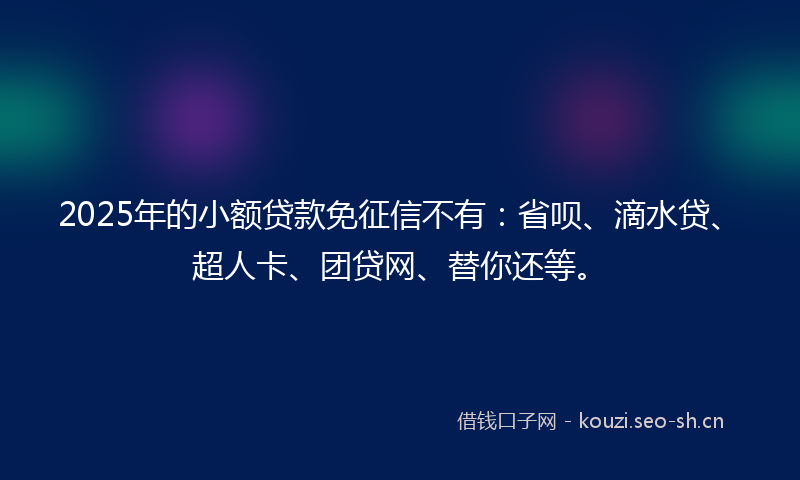 2025年的小额贷款免征信不有：省呗、滴水贷、超人卡、团贷网、替你还等。