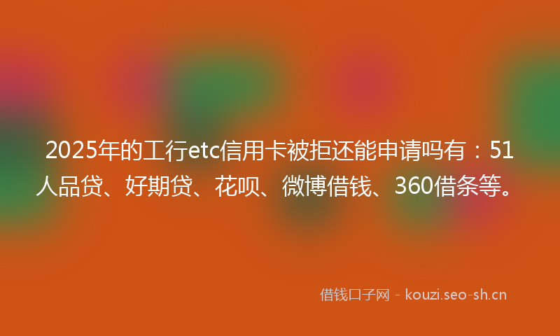 2025年的工行etc信用卡被拒还能申请吗有：51人品贷、好期贷、花呗、微博借钱、360借条等。