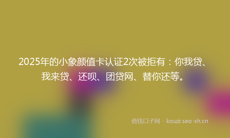 2025年的小象颜值卡认证2次被拒有：你我贷、我来贷、还呗、团贷网、替你还等。