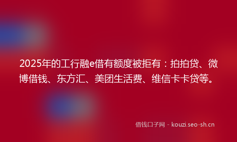 2025年的工行融e借有额度被拒有：拍拍贷、微博借钱、东方汇、美团生活费、维信卡卡贷等。