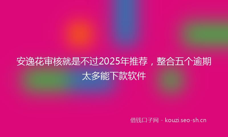 安逸花审核就是不过2025年推荐，整合五个逾期太多能下款软件
