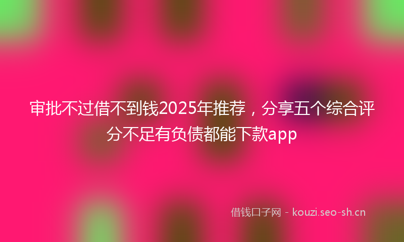 审批不过借不到钱2025年推荐，分享五个综合评分不足有负债都能下款app