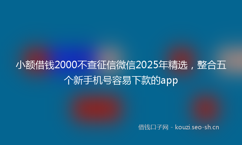 小额借钱2000不查征信微信2025年精选，整合五个新手机号容易下款的app