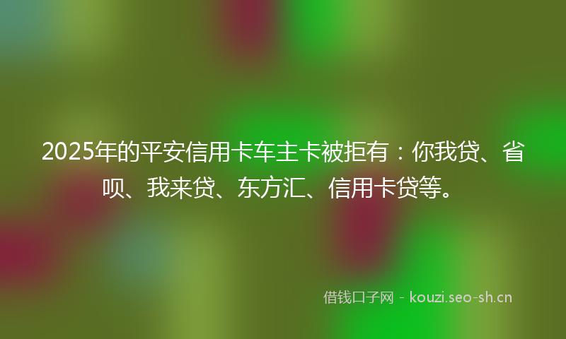 2025年的平安信用卡车主卡被拒有：你我贷、省呗、我来贷、东方汇、信用卡贷等。
