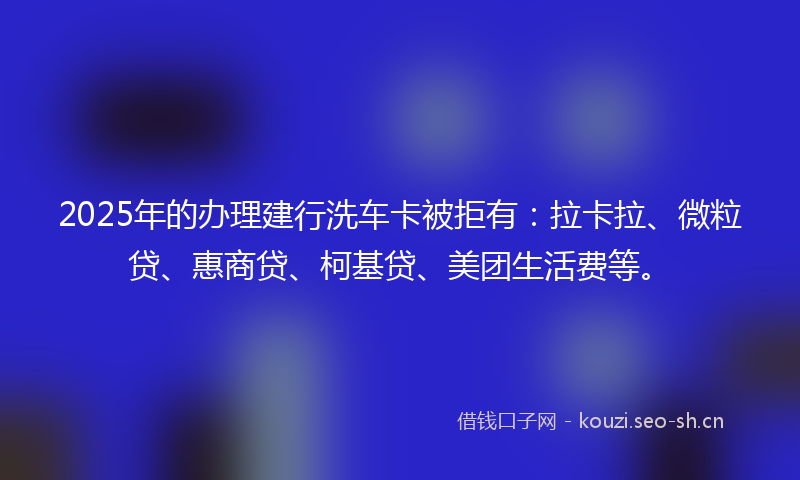 2025年的办理建行洗车卡被拒有：拉卡拉、微粒贷、惠商贷、柯基贷、美团生活费等。