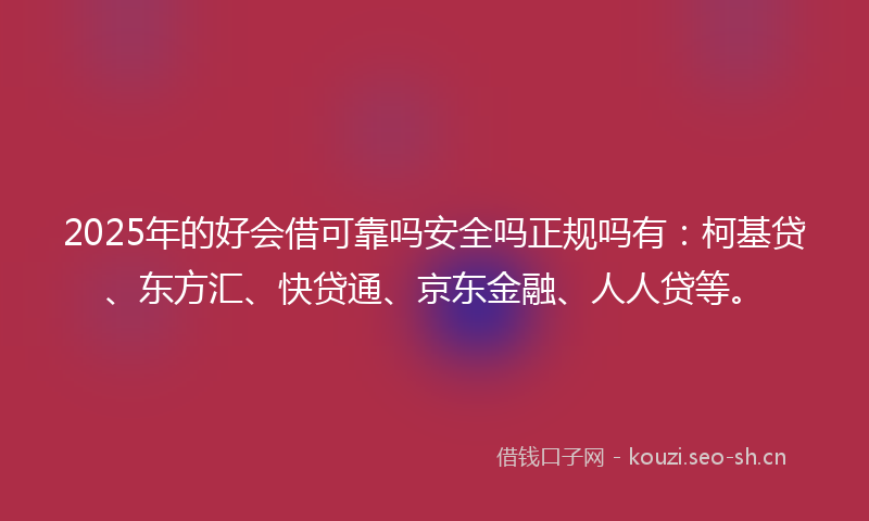 2025年的好会借可靠吗安全吗正规吗有：柯基贷、东方汇、快贷通、京东金融、人人贷等。