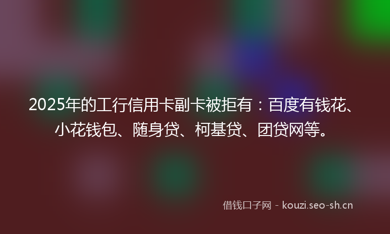 2025年的工行信用卡副卡被拒有：百度有钱花、小花钱包、随身贷、柯基贷、团贷网等。