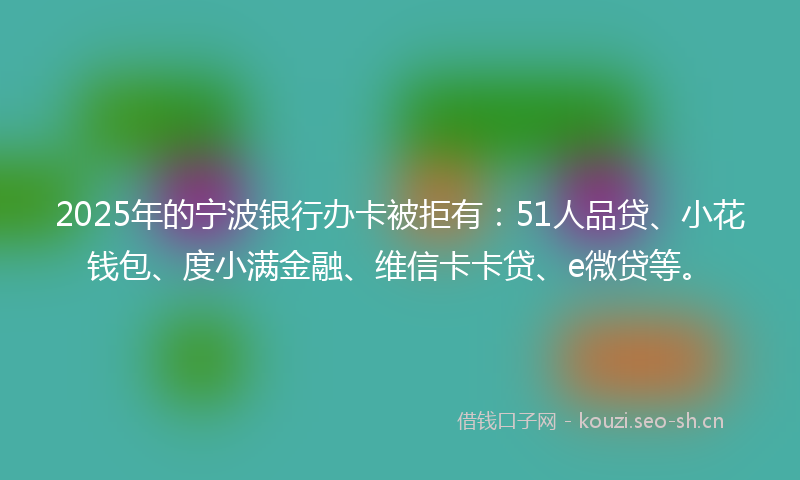 2025年的宁波银行办卡被拒有：51人品贷、小花钱包、度小满金融、维信卡卡贷、e微贷等。