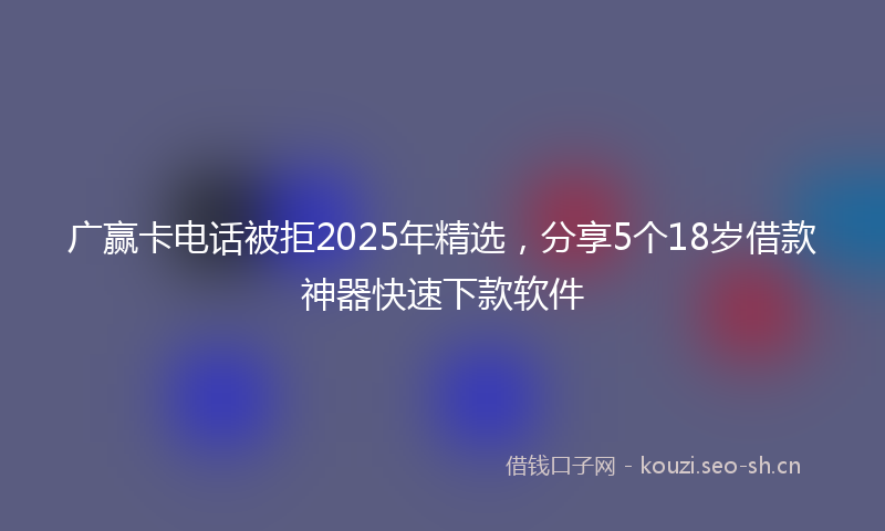 广赢卡电话被拒2025年精选,分享5个18岁借款神器快速下款软件