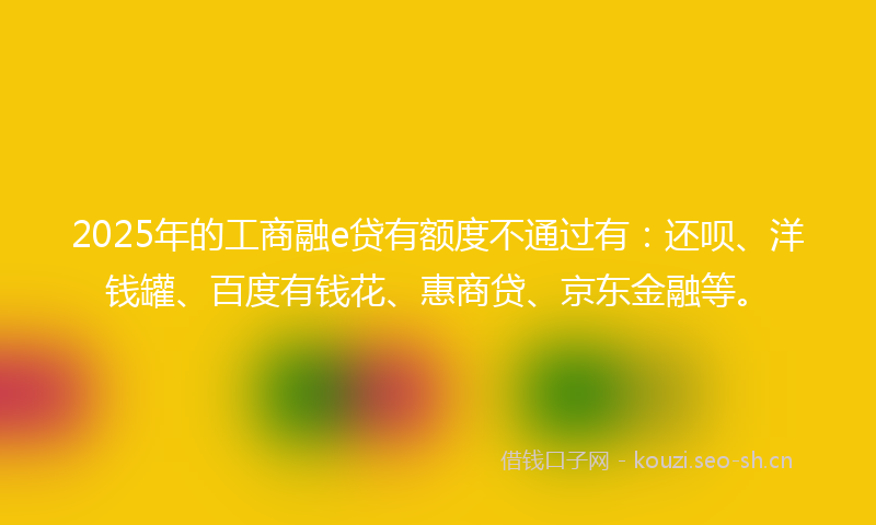 2025年的工商融e贷有额度不通过有：还呗、洋钱罐、百度有钱花、惠商贷、京东金融等。