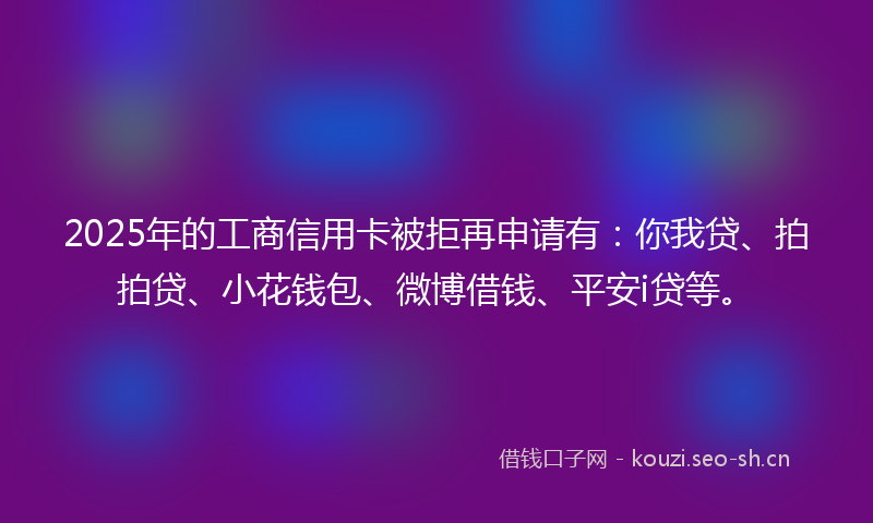 2025年的工商信用卡被拒再申请有：你我贷、拍拍贷、小花钱包、微博借钱、平安i贷等。