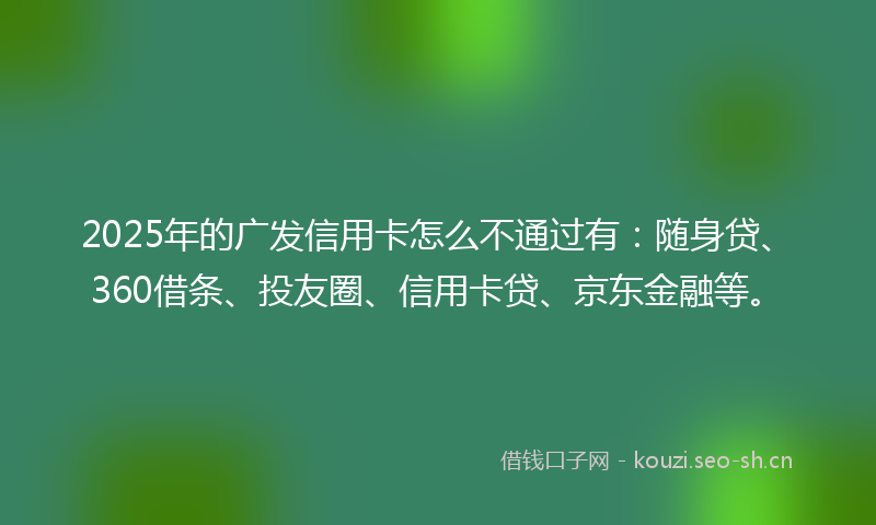 2025年的广发信用卡怎么不通过有：随身贷、360借条、投友圈、信用卡贷、京东金融等。