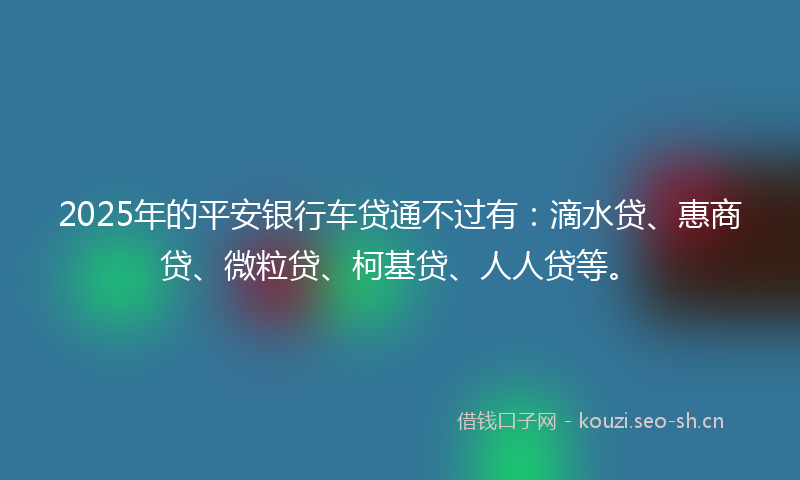 2025年的平安银行车贷通不过有：滴水贷、惠商贷、微粒贷、柯基贷、人人贷等。