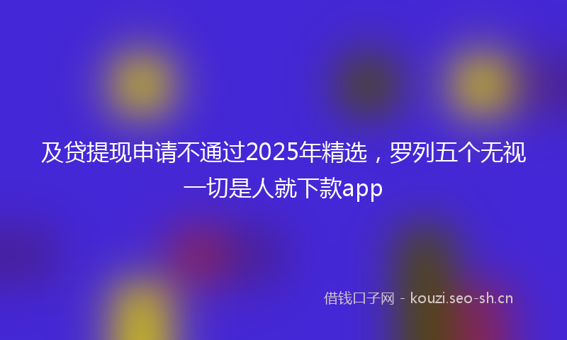 及贷提现申请不通过2025年精选,罗列五个无视一切是人就下款app