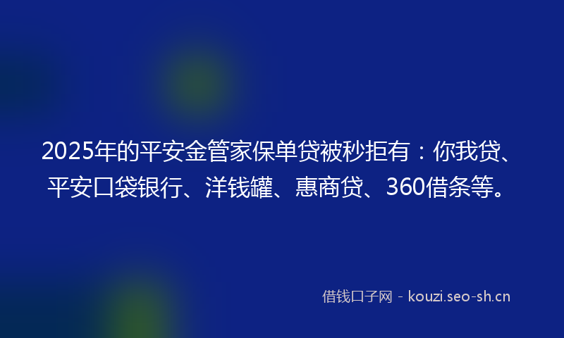 2025年的平安金管家保单贷被秒拒有：你我贷、平安口袋银行、洋钱罐、惠商贷、360借条等。