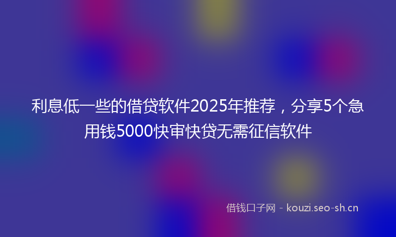 利息低一些的借贷软件2025年推荐，分享5个急用钱5000快审快贷无需征信软件