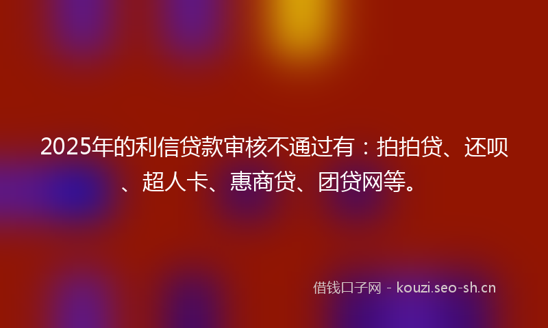 2025年的利信贷款审核不通过有：拍拍贷、还呗、超人卡、惠商贷、团贷网等。