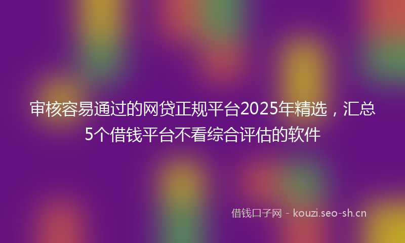 审核容易通过的网贷正规平台2025年精选，汇总5个借钱平台不看综合评估的软件
