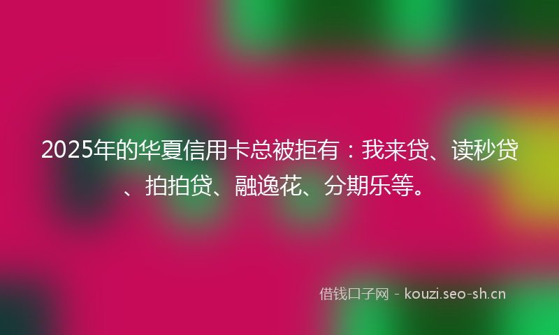 2025年的华夏信用卡总被拒有：我来贷、读秒贷、拍拍贷、融逸花、分期乐等。