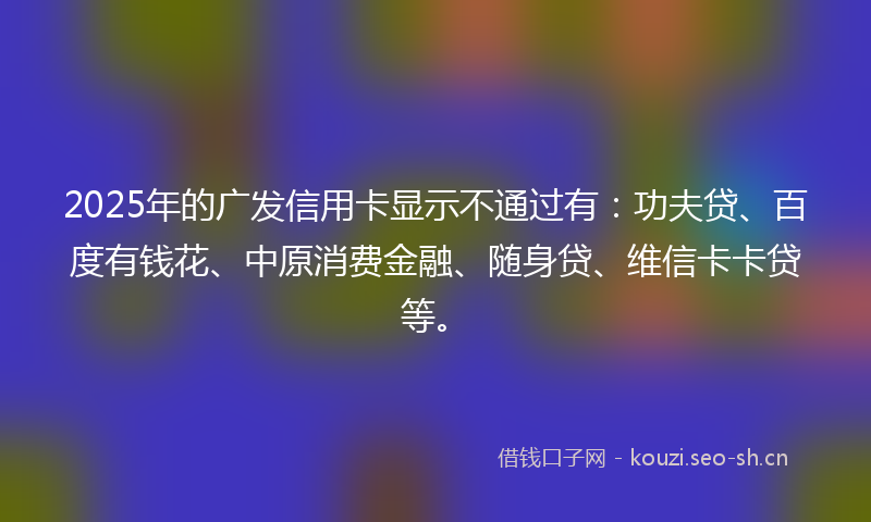 2025年的广发信用卡显示不通过有：功夫贷、百度有钱花、中原消费金融、随身贷、维信卡卡贷等。