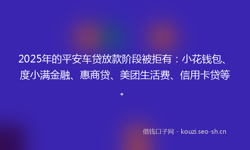 2025年的平安车贷放款阶段被拒有：小花钱包、度小满金融、惠商贷、美团生活费、信用卡贷等。