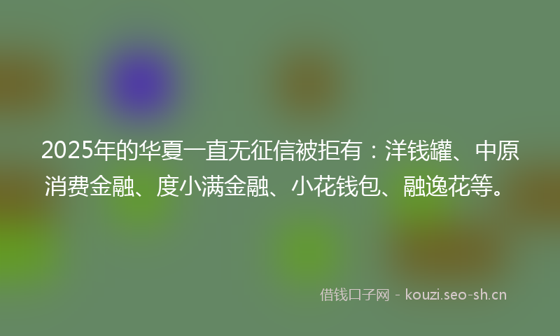 2025年的华夏一直无征信被拒有：洋钱罐、中原消费金融、度小满金融、小花钱包、融逸花等。