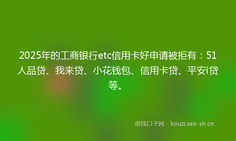 2025年的工商银行etc信用卡好申请被拒有:51人品贷、我来贷、小花钱包、信用卡贷、平安i贷等。