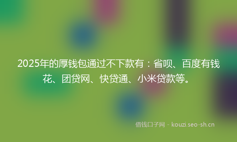 2025年的厚钱包通过不下款有:省呗、百度有钱花、团贷网、快贷通、小米贷款等。
