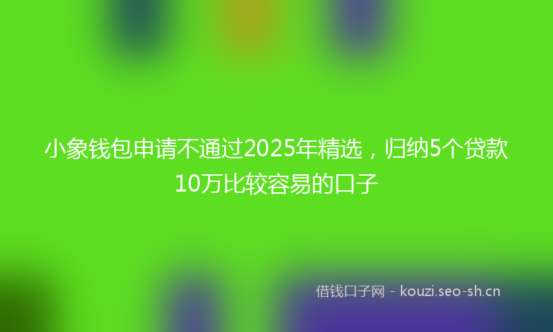 小象钱包申请不通过2025年精选,归纳5个贷款10万比较容易的口子