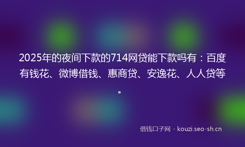 2025年的夜间下款的714网贷能下款吗有:百度有钱花、微博借钱、惠商贷、安逸花、人人贷等。