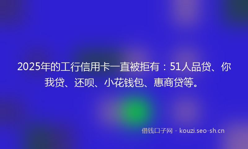 2025年的工行信用卡一直被拒有：51人品贷、你我贷、还呗、小花钱包、惠商贷等。