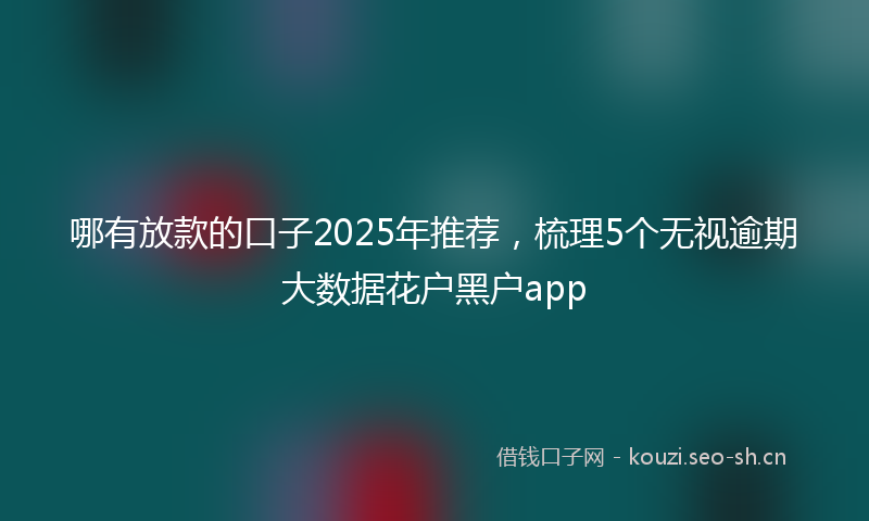 哪有放款的口子2025年推荐，梳理5个无视逾期大数据花户黑户app