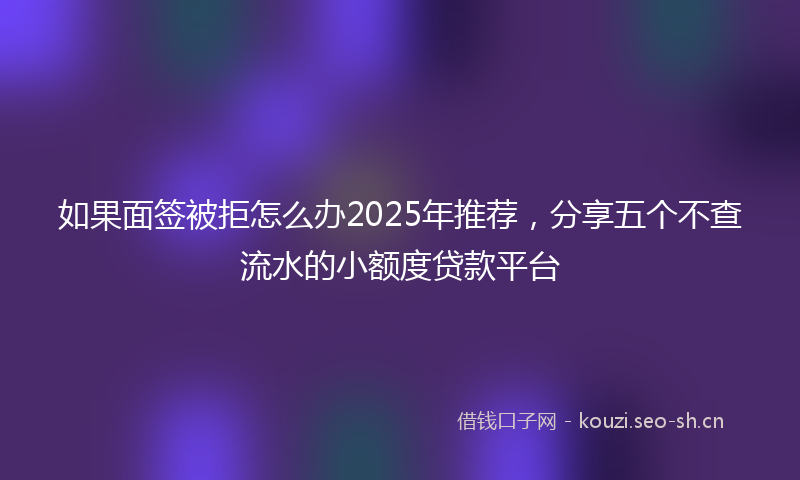 如果面签被拒怎么办2025年推荐，分享五个不查流水的小额度贷款平台