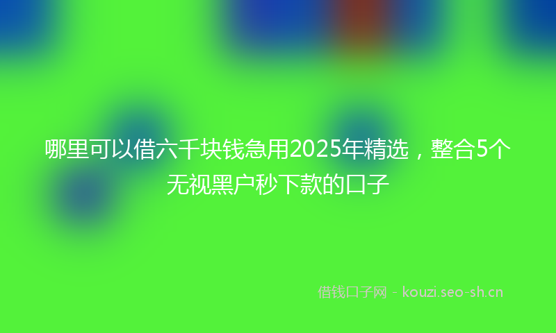 哪里可以借六千块钱急用2025年精选，整合5个无视黑户秒下款的口子