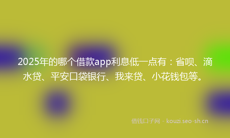 2025年的哪个借款app利息低一点有：省呗、滴水贷、平安口袋银行、我来贷、小花钱包等。