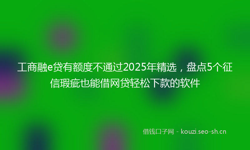 工商融e贷有额度不通过2025年精选，盘点5个征信瑕疵也能借网贷轻松下款的软件