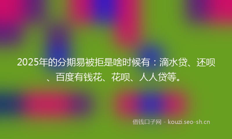 2025年的分期易被拒是啥时候有：滴水贷、还呗、百度有钱花、花呗、人人贷等。