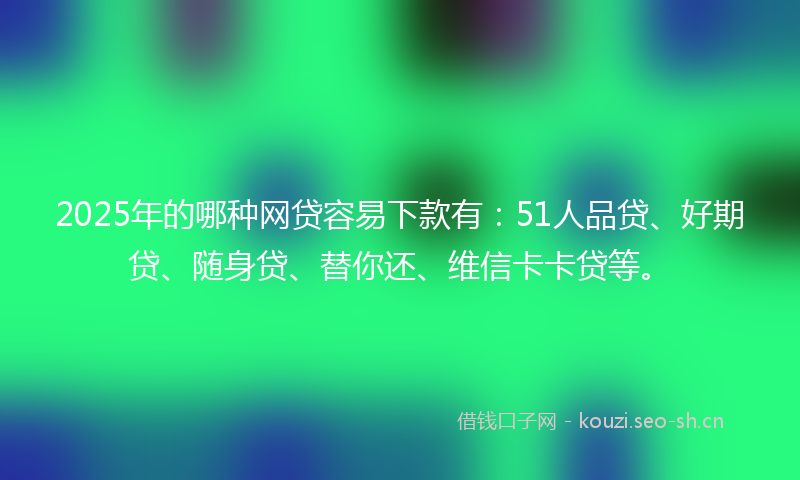 2025年的哪种网贷容易下款有:51人品贷、好期贷、随身贷、替你还、维信卡卡贷等。