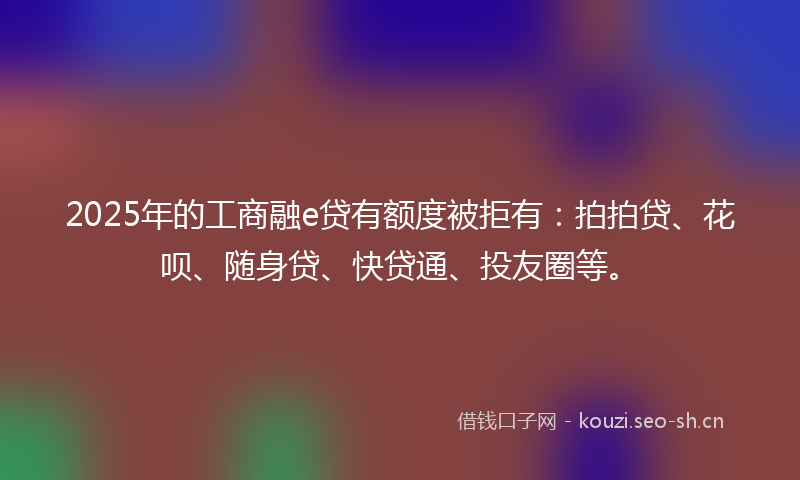 2025年的工商融e贷有额度被拒有：拍拍贷、花呗、随身贷、快贷通、投友圈等。