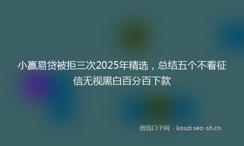 小赢易贷被拒三次2025年精选，总结五个不看征信无视黑白百分百下款