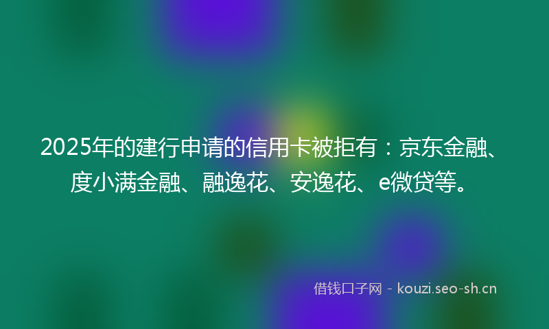 2025年的建行申请的信用卡被拒有：京东金融、度小满金融、融逸花、安逸花、e微贷等。