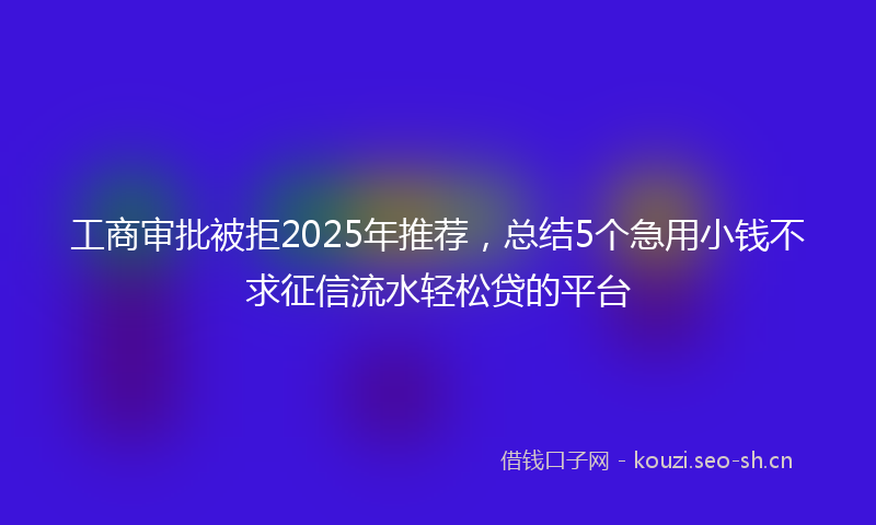 工商审批被拒2025年推荐，总结5个急用小钱不求征信流水轻松贷的平台