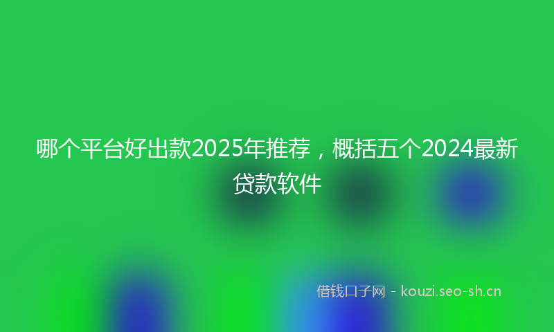 哪个平台好出款2025年推荐,概括五个2024最新贷款软件