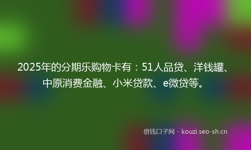 2025年的分期乐购物卡有:51人品贷、洋钱罐、中原消费金融、小米贷款、e微贷等。