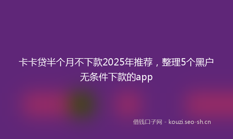 卡卡贷半个月不下款2025年推荐，整理5个黑户无条件下款的app