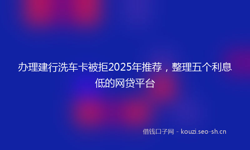 办理建行洗车卡被拒2025年推荐，整理五个利息低的网贷平台